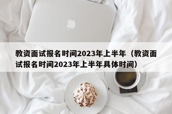 教资面试报名时间2023年上半年（教资面试报名时间2023年上半年具体时间）