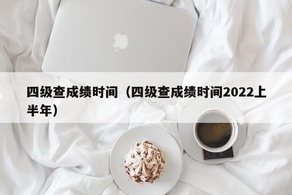 四级查成绩时间（四级查成绩时间2022上半年）