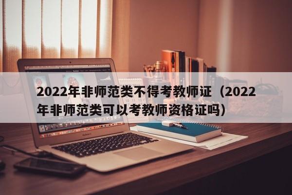 2022年非师范类不得考教师证（2022年非师范类可以考教师资格证吗）