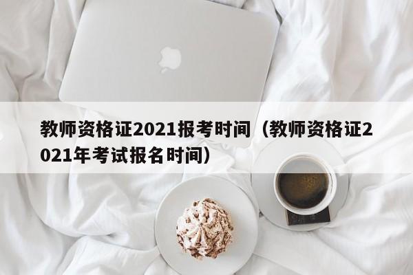 教师资格证2021报考时间（教师资格证2021年考试报名时间）