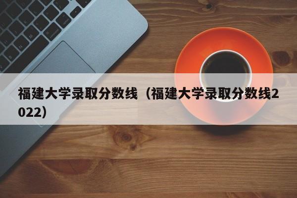 福建大学录取分数线（福建大学录取分数线2022）