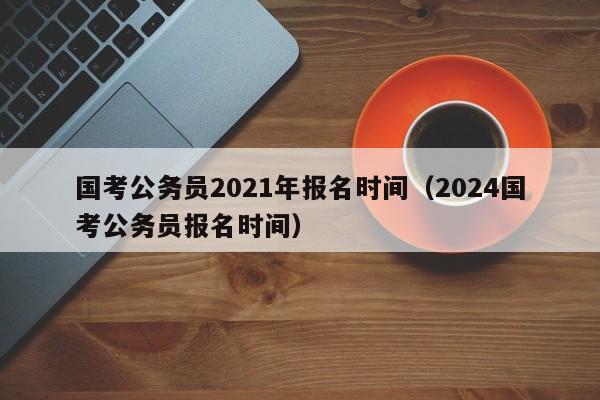 国考公务员2021年报名时间（2024国考公务员报名时间）