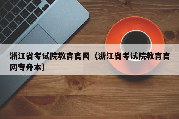 浙江省考试院教育官网（浙江省考试院教育官网专升本）