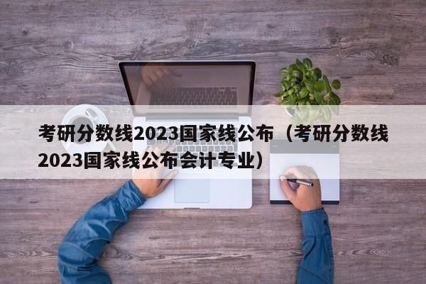 考研分数线2023国家线公布（考研分数线2023国家线公布会计专业）