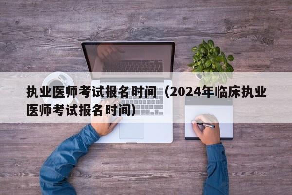 执业医师考试报名时间（2024年临床执业医师考试报名时间）