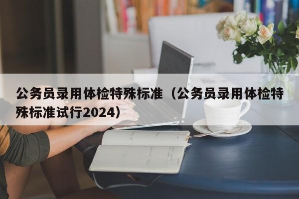 公务员录用体检特殊标准（公务员录用体检特殊标准试行2024）