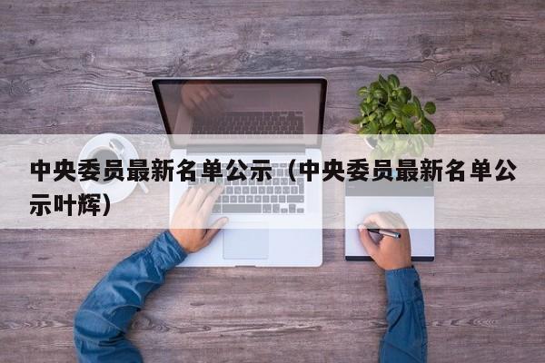 中央委员最新名单公示（中央委员最新名单公示叶辉）