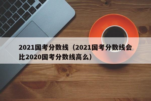 2021国考分数线（2021国考分数线会比2020国考分数线高么）