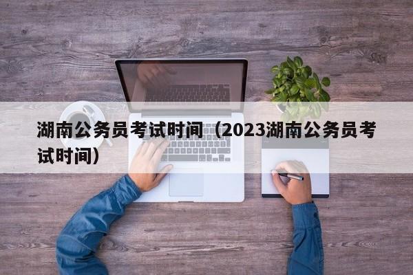 湖南公务员考试时间（2023湖南公务员考试时间）