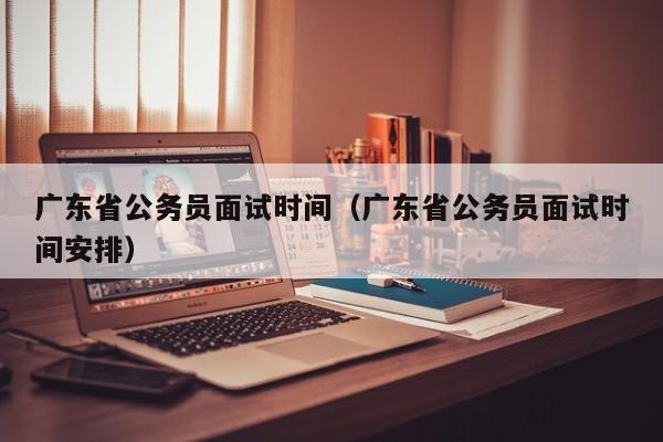 广东省公务员面试时间（广东省公务员面试时间安排）