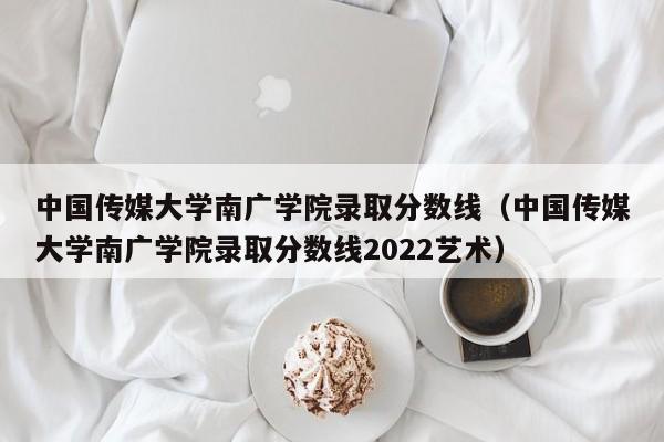 中国传媒大学南广学院录取分数线（中国传媒大学南广学院录取分数线2022艺术）