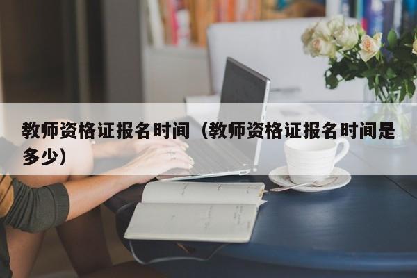 教师资格证报名时间（教师资格证报名时间是多少）