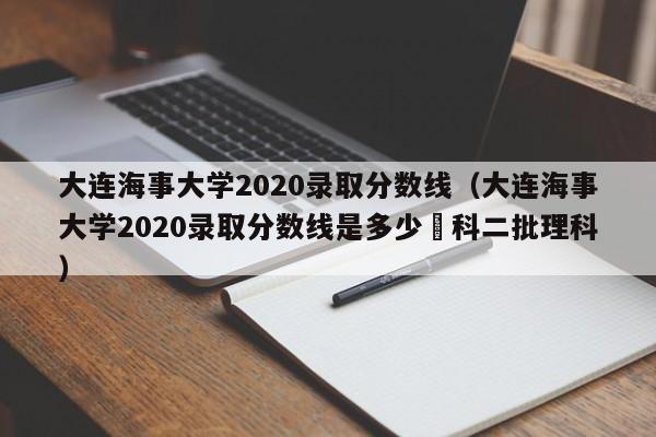 大连海事大学2020录取分数线（大连海事大学2020录取分数线是多少夲科二批理科）