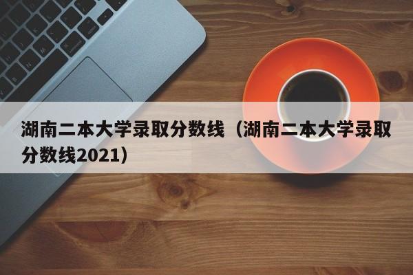 湖南二本大学录取分数线（湖南二本大学录取分数线2021）