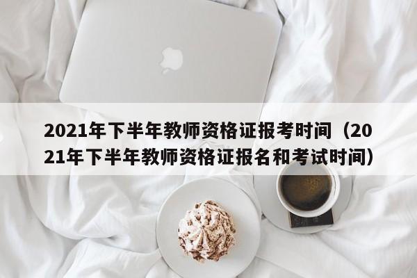 2021年下半年教师资格证报考时间（2021年下半年教师资格证报名和考试时间）