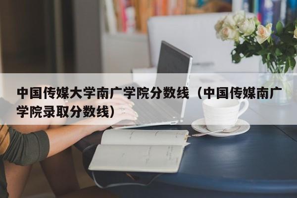 中国传媒大学南广学院分数线（中国传媒南广学院录取分数线）