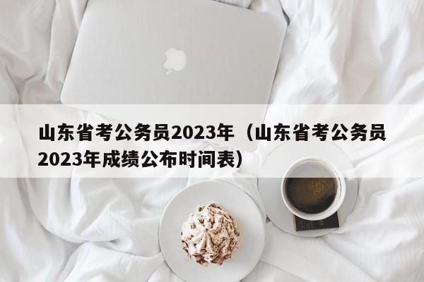 山东省考公务员2023年（山东省考公务员2023年成绩公布时间表）