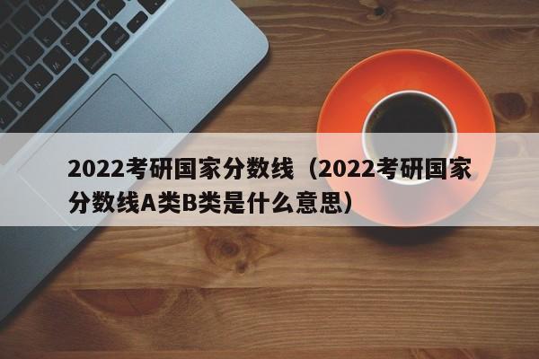 2022考研国家分数线（2022考研国家分数线A类B类是什么意思）