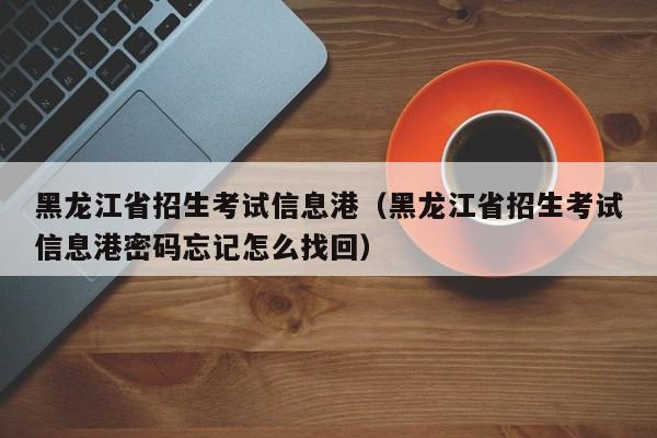 黑龙江省招生考试信息港（黑龙江省招生考试信息港密码忘记怎么找回）