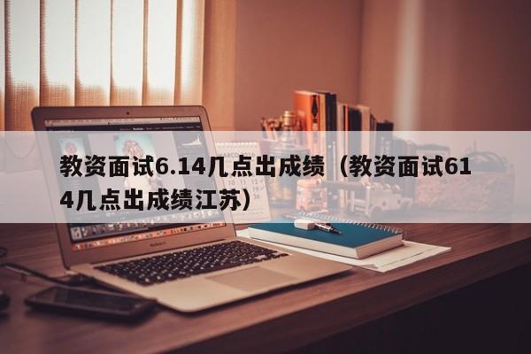 教资面试6.14几点出成绩（教资面试614几点出成绩江苏）