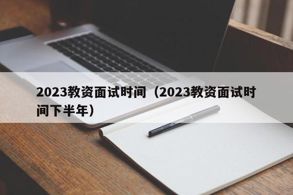 2023教资面试时间（2023教资面试时间下半年）