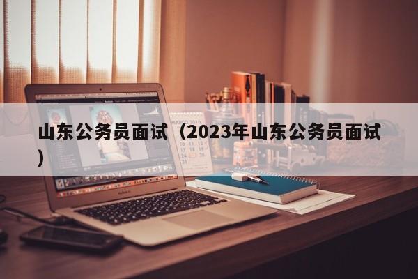 山东公务员面试（2023年山东公务员面试）