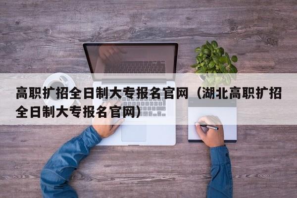 高职扩招全日制大专报名官网（湖北高职扩招全日制大专报名官网）