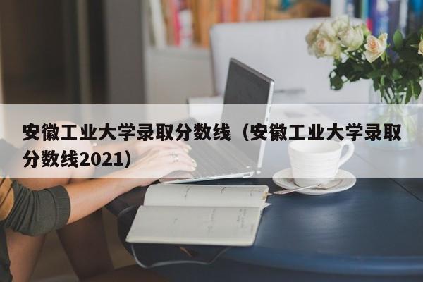 安徽工业大学录取分数线（安徽工业大学录取分数线2021）