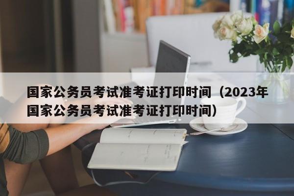 国家公务员考试准考证打印时间（2023年国家公务员考试准考证打印时间）