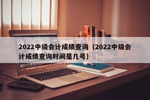 2022中级会计成绩查询（2022中级会计成绩查询时间是几号）