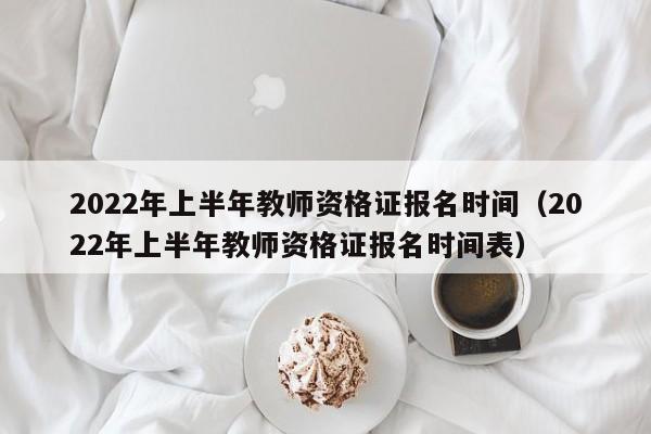 2022年上半年教师资格证报名时间（2022年上半年教师资格证报名时间表）