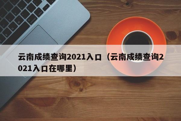 云南成绩查询2021入口（云南成绩查询2021入口在哪里）