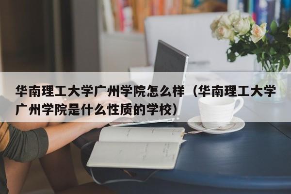 华南理工大学广州学院怎么样（华南理工大学广州学院是什么性质的学校）