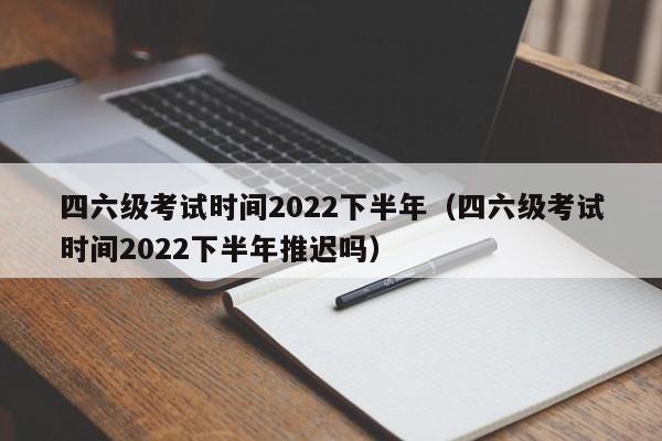 四六级考试时间2022下半年（四六级考试时间2022下半年推迟吗）