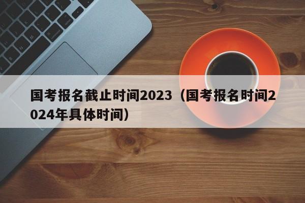 国考报名截止时间2023（国考报名时间2024年具体时间）