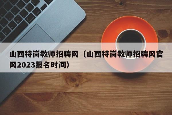 山西特岗教师招聘网（山西特岗教师招聘网官网2023报名时间）