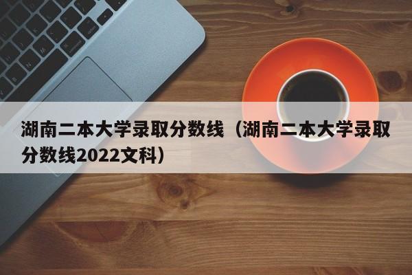 湖南二本大学录取分数线（湖南二本大学录取分数线2022文科）