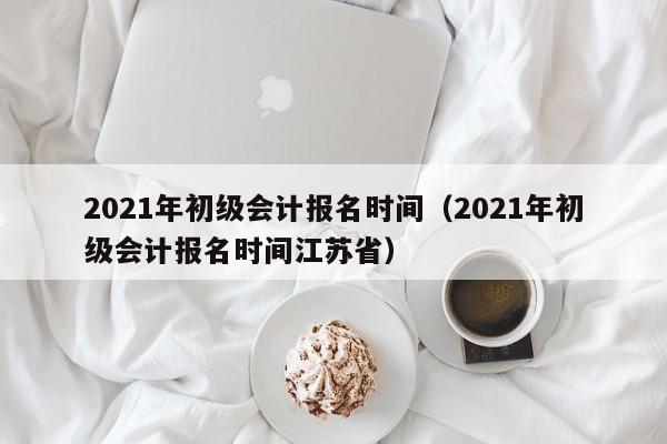 2021年初级会计报名时间（2021年初级会计报名时间江苏省）