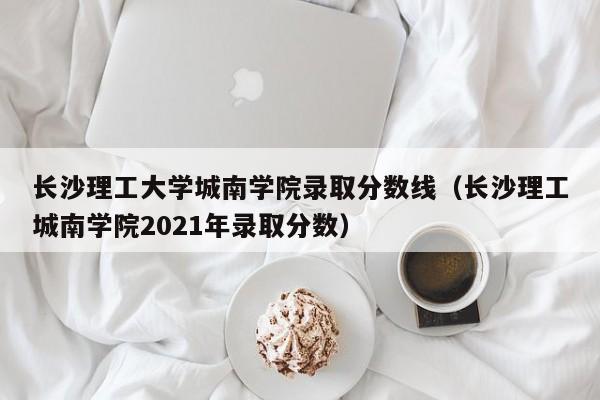 长沙理工大学城南学院录取分数线（长沙理工城南学院2021年录取分数）