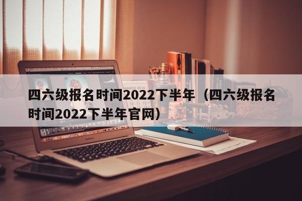 四六级报名时间2022下半年（四六级报名时间2022下半年官网）