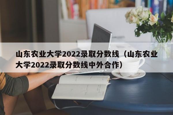 山东农业大学2022录取分数线（山东农业大学2022录取分数线中外合作）