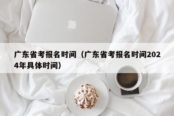 广东省考报名时间（广东省考报名时间2024年具体时间）