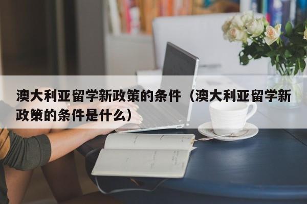 澳大利亚留学新政策的条件（澳大利亚留学新政策的条件是什么）