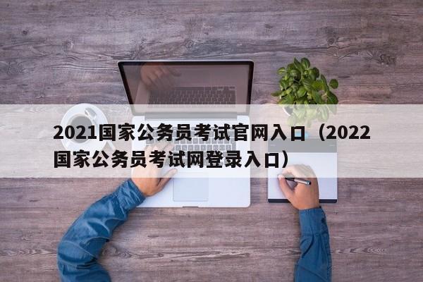 2021国家公务员考试官网入口（2022国家公务员考试网登录入口）