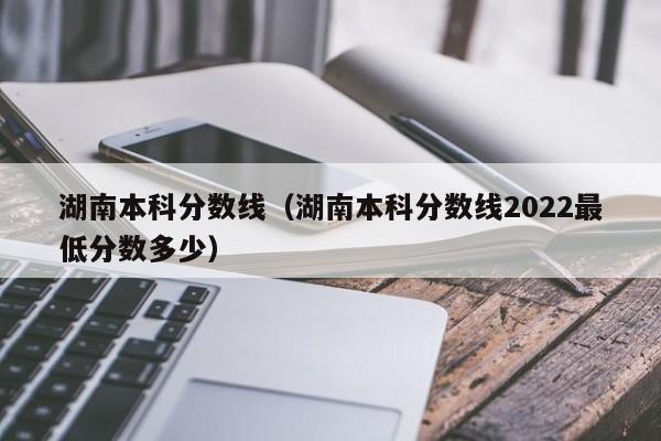 湖南本科分数线（湖南本科分数线2022最低分数多少）