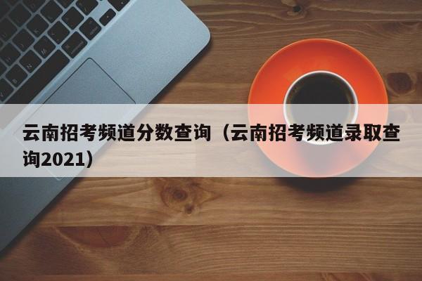 云南招考频道分数查询（云南招考频道录取查询2021）