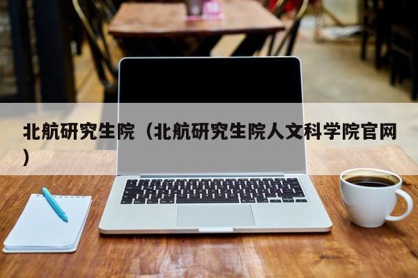 北航研究生院（北航研究生院人文科学院官网）