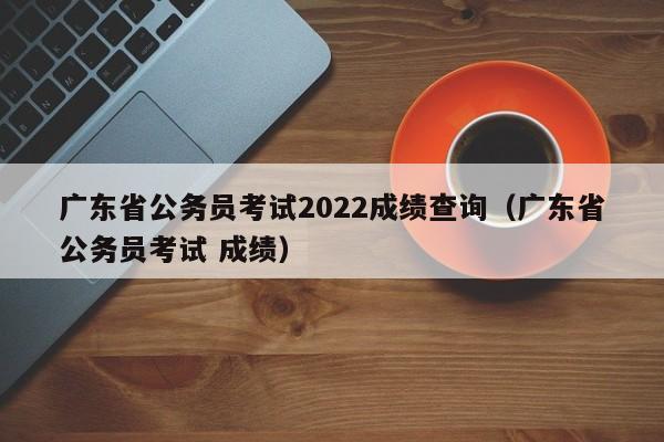 广东省公务员考试2022成绩查询（广东省公务员考试 成绩）