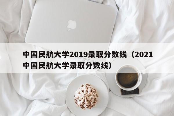 中国民航大学2019录取分数线（2021中国民航大学录取分数线）