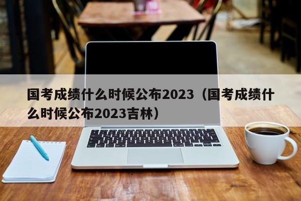 国考成绩什么时候公布2023（国考成绩什么时候公布2023吉林）